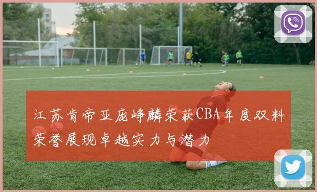 江苏肯帝亚庞峥麟荣获CBA年度双料荣誉展现卓越实力与潜力